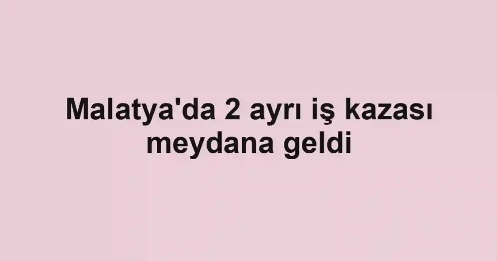 Malatya'da 2 ayrı iş kazası meydana geldi