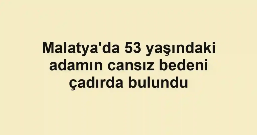 Malatya'da 53 yaşındaki adamın cansız bedeni çadırda bulundu