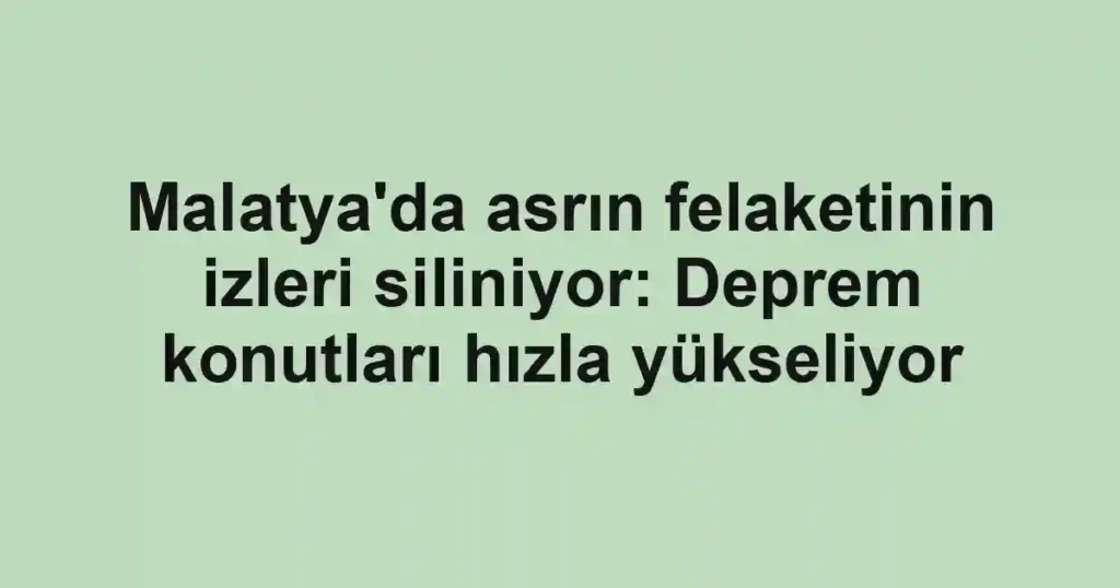 Malatya'da asrın felaketinin izleri siliniyor: Deprem konutları hızla yükseliyor