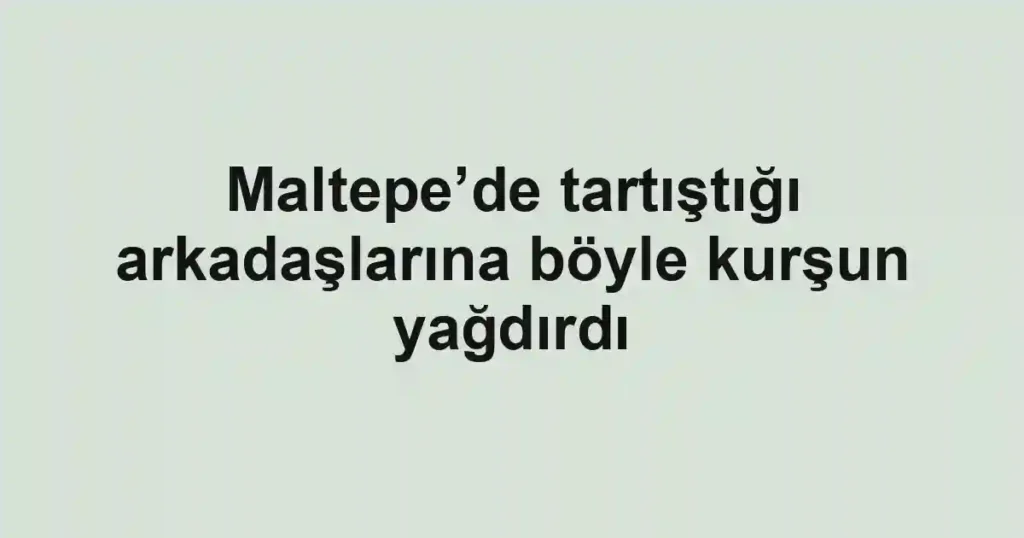 Maltepe’de tartıştığı arkadaşlarına böyle kurşun yağdırdı
