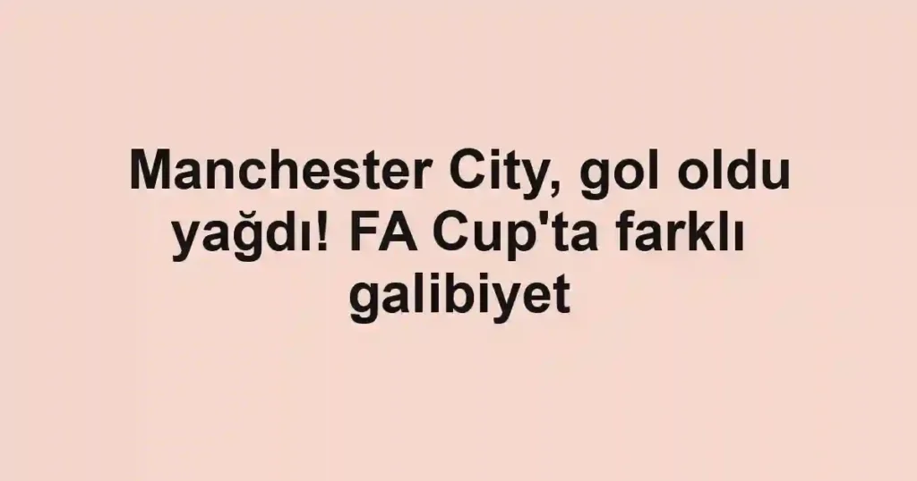 Manchester City, gol oldu yağdı! FA Cup'ta farklı galibiyet