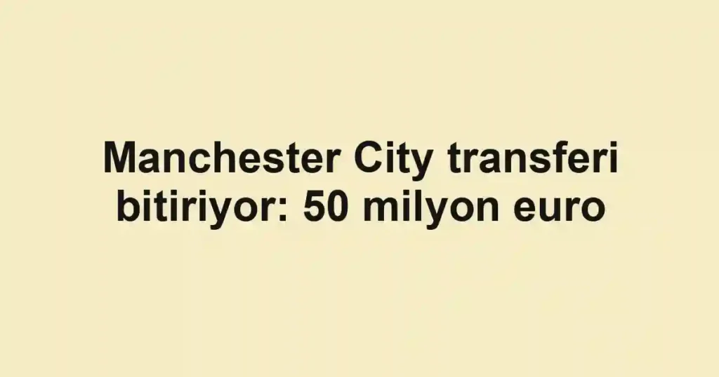 Manchester City transferi bitiriyor: 50 milyon euro