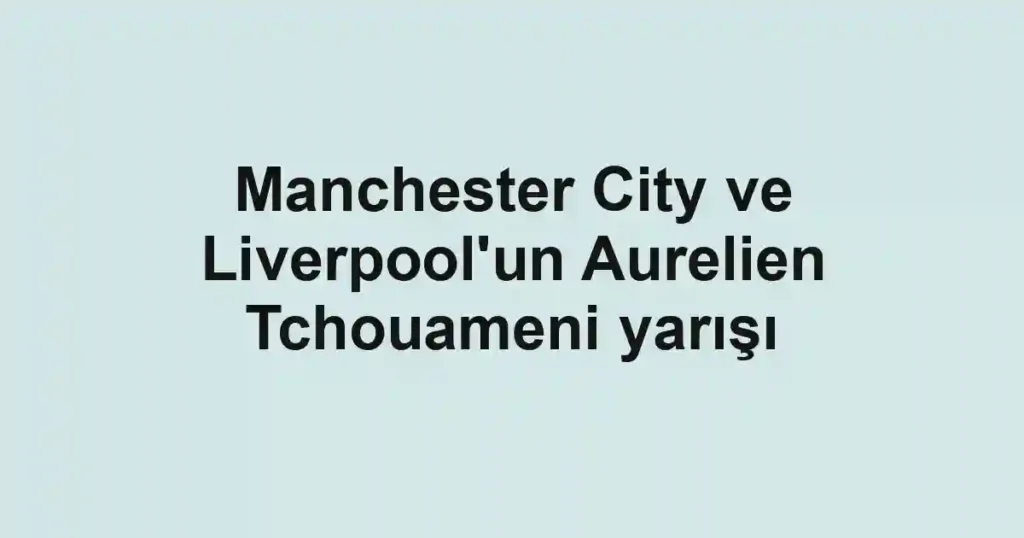 Manchester City ve Liverpool'un Aurelien Tchouameni yarışı