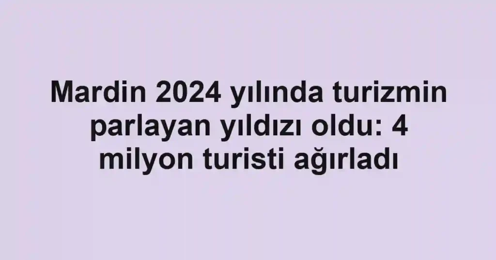 Mardin 2024 yılında turizmin parlayan yıldızı oldu: 4 milyon turisti ağırladı