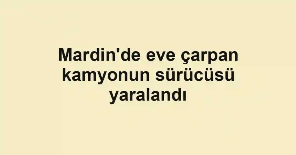 Mardin'de eve çarpan kamyonun sürücüsü yaralandı