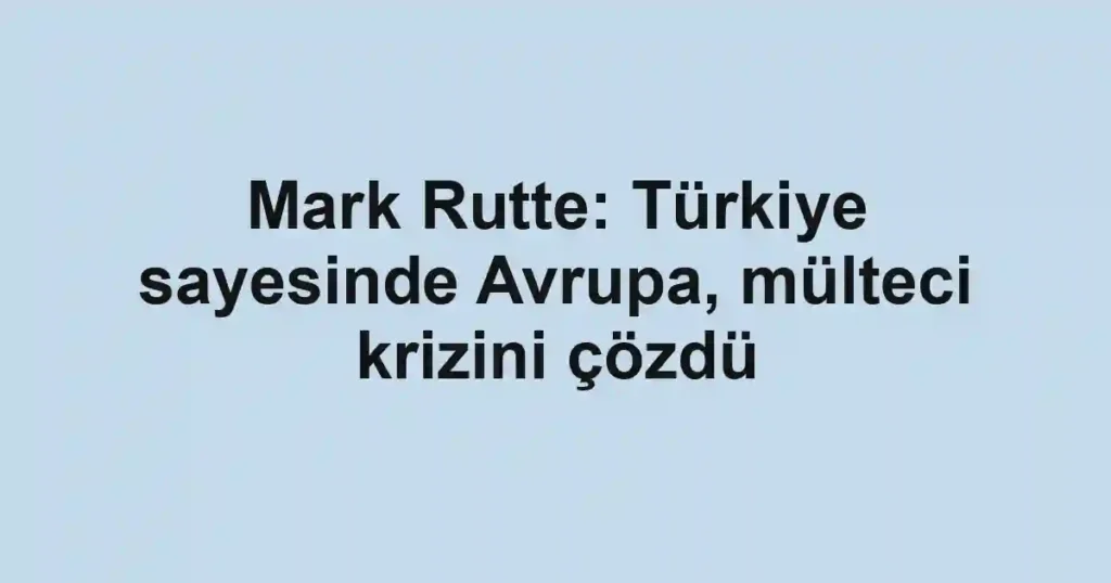 Mark Rutte: Türkiye sayesinde Avrupa, mülteci krizini çözdü
