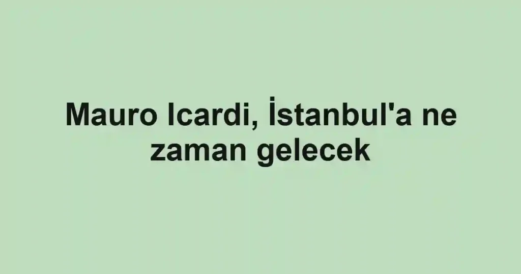 Mauro Icardi, İstanbul'a ne zaman gelecek