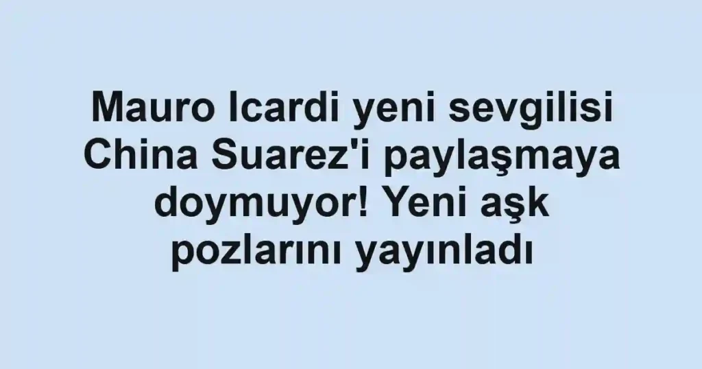 Mauro Icardi yeni sevgilisi China Suarez'i paylaşmaya doymuyor! Yeni aşk pozlarını yayınladı