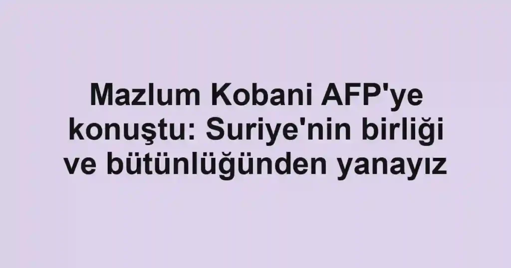 Mazlum Kobani AFP'ye konuştu: Suriye'nin birliği ve bütünlüğünden yanayız