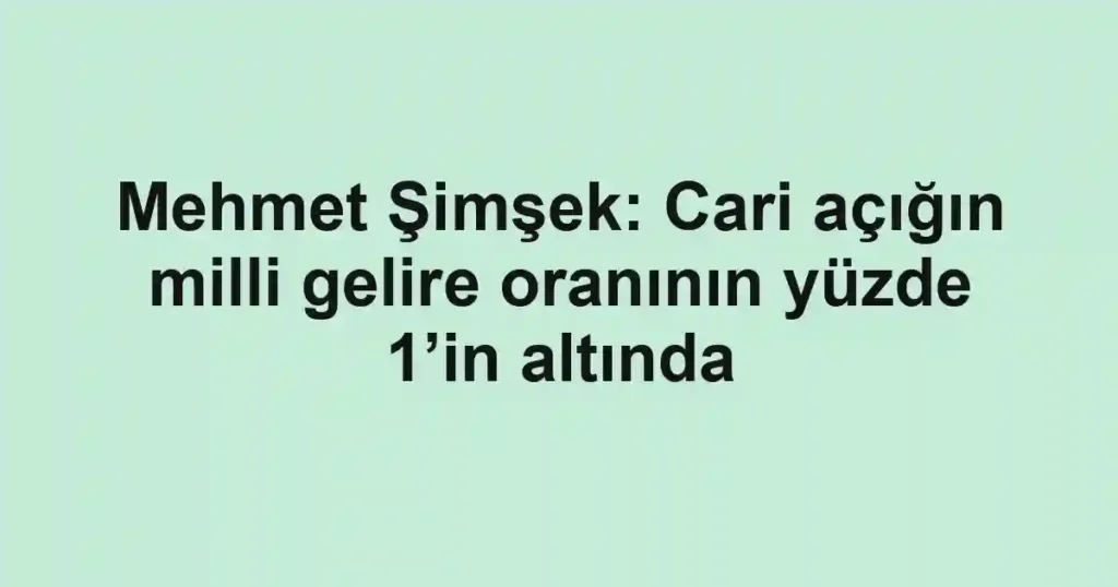 Mehmet Şimşek: Cari açığın milli gelire oranının yüzde 1’in altında