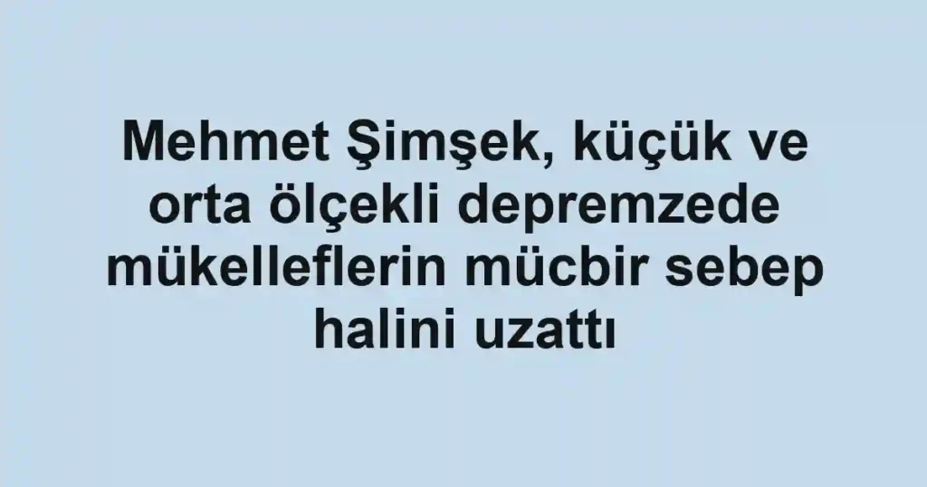 Mehmet Şimşek, küçük ve orta ölçekli depremzede mükelleflerin mücbir sebep halini uzattı