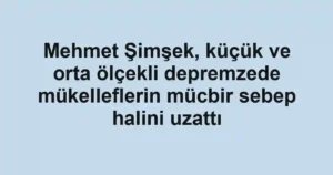 Mehmet Şimşek, küçük ve orta ölçekli depremzede mükelleflerin mücbir sebep halini uzattı