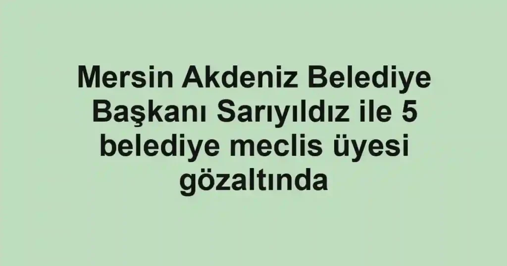 Mersin Akdeniz Belediye Başkanı Sarıyıldız ile 5 belediye meclis üyesi gözaltında