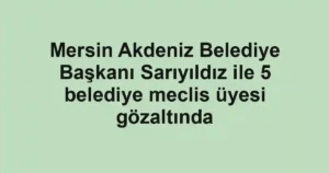 Mersin Akdeniz Belediye Başkanı Sarıyıldız ile 5 belediye meclis üyesi gözaltında