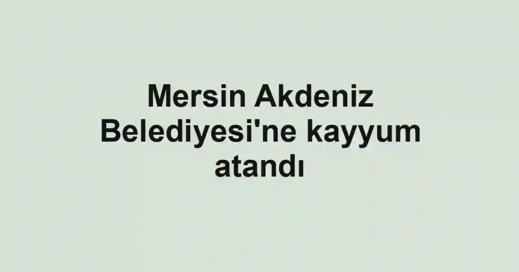 Mersin Akdeniz Belediyesi'ne kayyum atandı