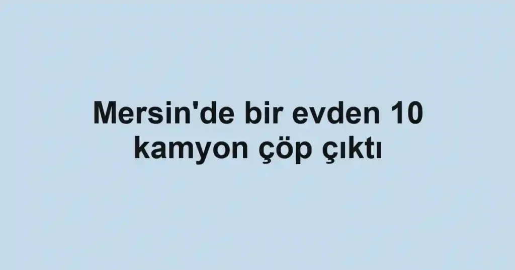 Mersin'de bir evden 10 kamyon çöp çıktı