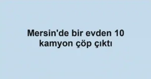 Mersin'de bir evden 10 kamyon çöp çıktı