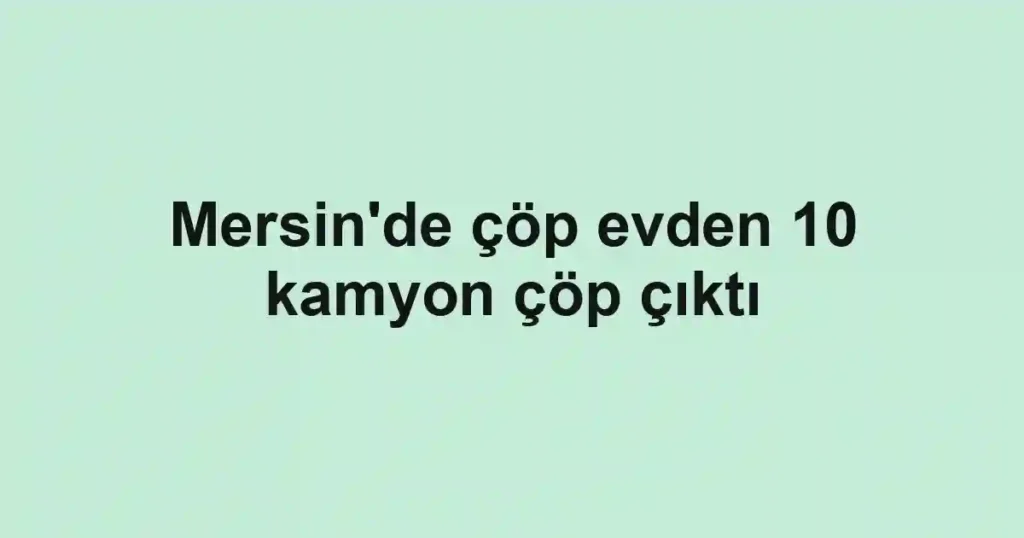 Mersin'de çöp evden 10 kamyon çöp çıktı