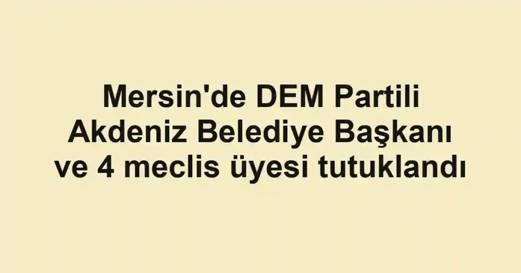 Mersin'de DEM Partili Akdeniz Belediye Başkanı ve 4 meclis üyesi tutuklandı