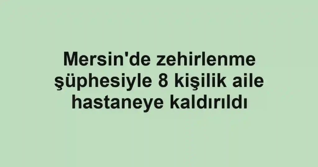 Mersin'de zehirlenme şüphesiyle 8 kişilik aile hastaneye kaldırıldı