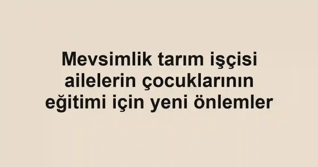 Mevsimlik tarım işçisi ailelerin çocuklarının eğitimi için yeni önlemler