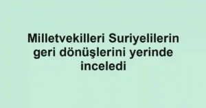 Milletvekilleri Suriyelilerin geri dönüşlerini yerinde inceledi