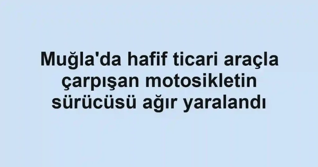 Muğla'da hafif ticari araçla çarpışan motosikletin sürücüsü ağır yaralandı