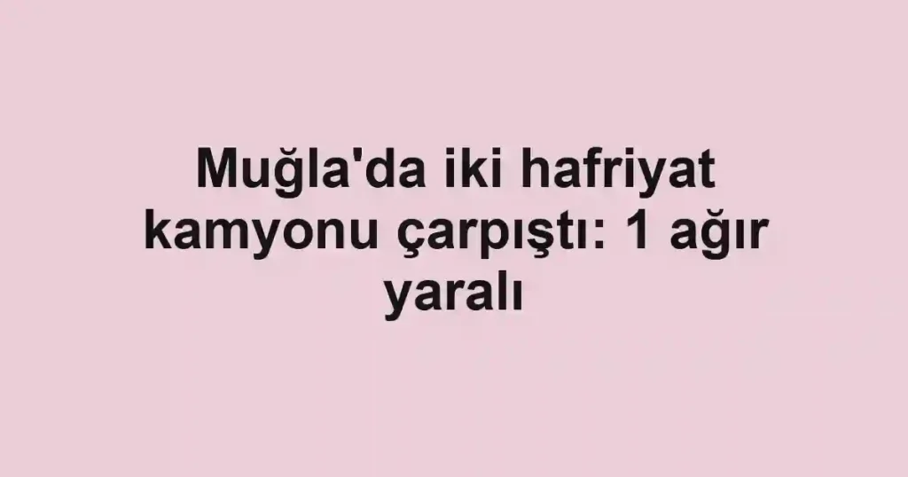Muğla'da iki hafriyat kamyonu çarpıştı: 1 ağır yaralı