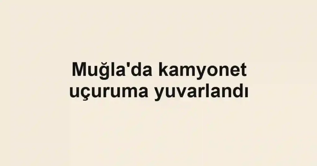 Muğla'da kamyonet uçuruma yuvarlandı