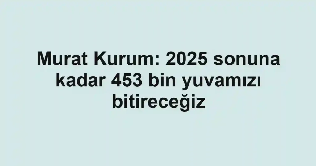 Murat Kurum: 2025 sonuna kadar 453 bin yuvamızı bitireceğiz