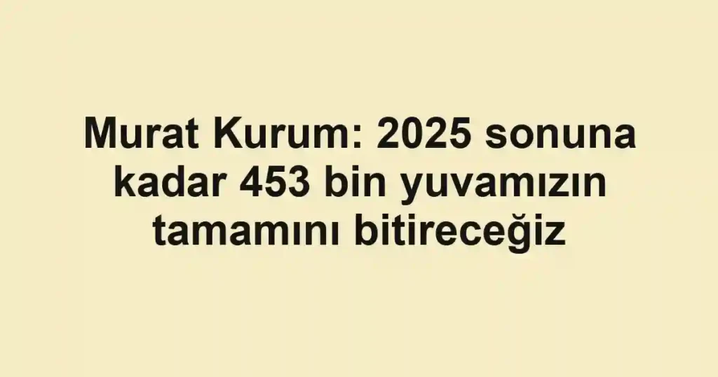 Murat Kurum: 2025 sonuna kadar 453 bin yuvamızın tamamını bitireceğiz