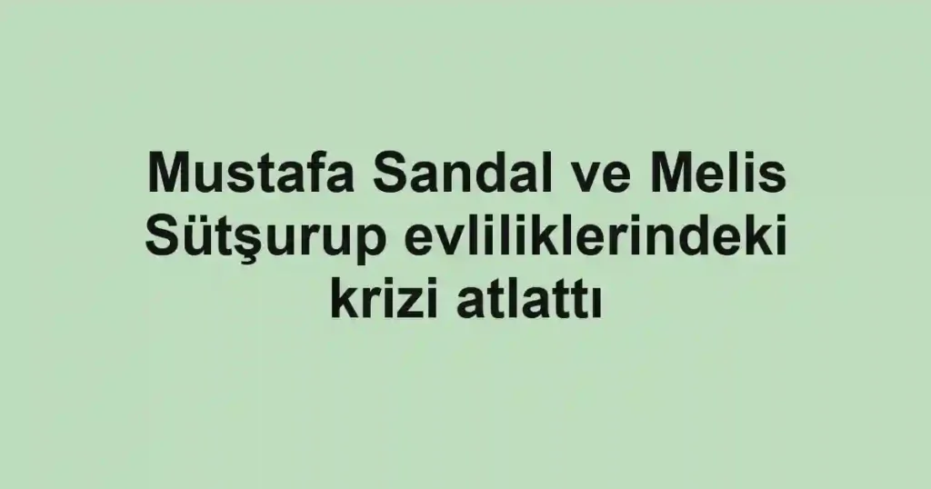 Mustafa Sandal ve Melis Sütşurup evliliklerindeki krizi atlattı