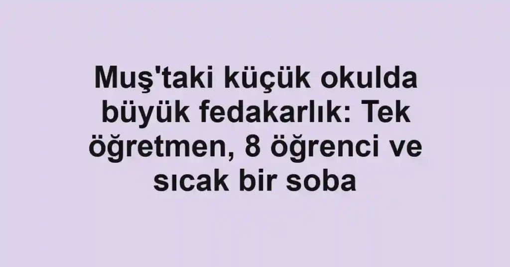Muş'taki küçük okulda büyük fedakarlık: Tek öğretmen, 8 öğrenci ve sıcak bir soba