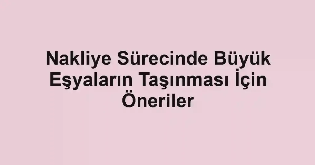 Nakliye Sürecinde Büyük Eşyaların Taşınması İçin Öneriler