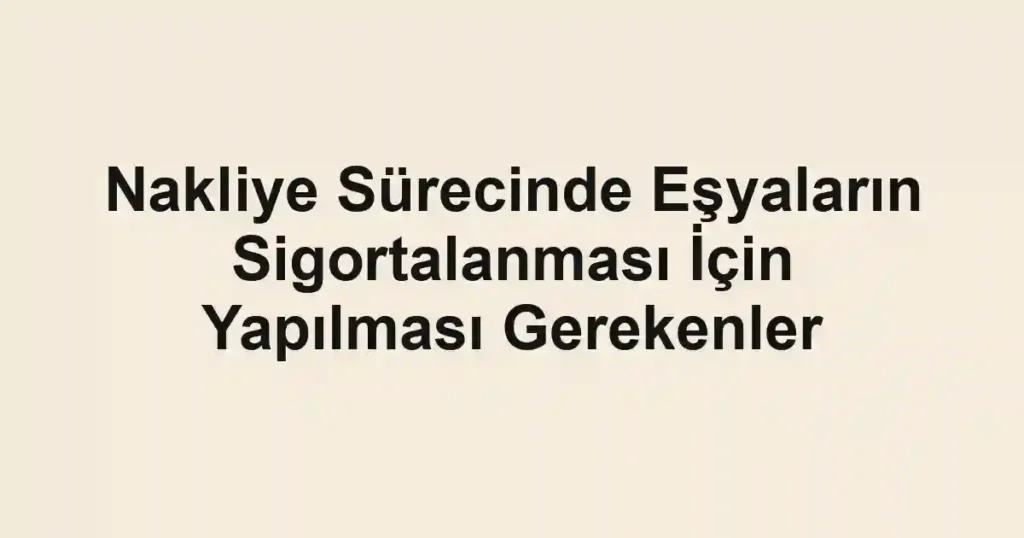 Nakliye Sürecinde Eşyaların Sigortalanması İçin Yapılması Gerekenler