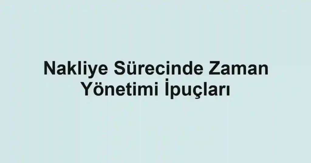 Nakliye Sürecinde Zaman Yönetimi İpuçları