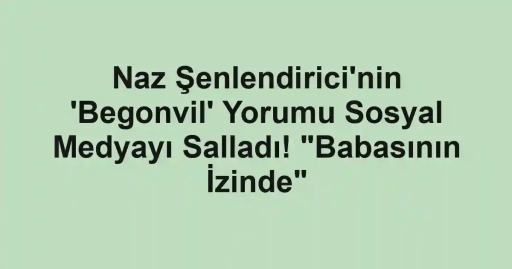 Naz Şenlendirici'nin 'Begonvil' Yorumu Sosyal Medyayı Salladı! "Babasının İzinde"