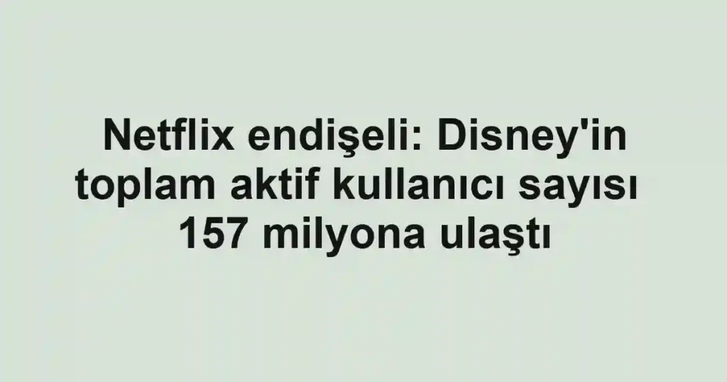 Netflix endişeli: Disney'in toplam aktif kullanıcı sayısı 157 milyona ulaştı