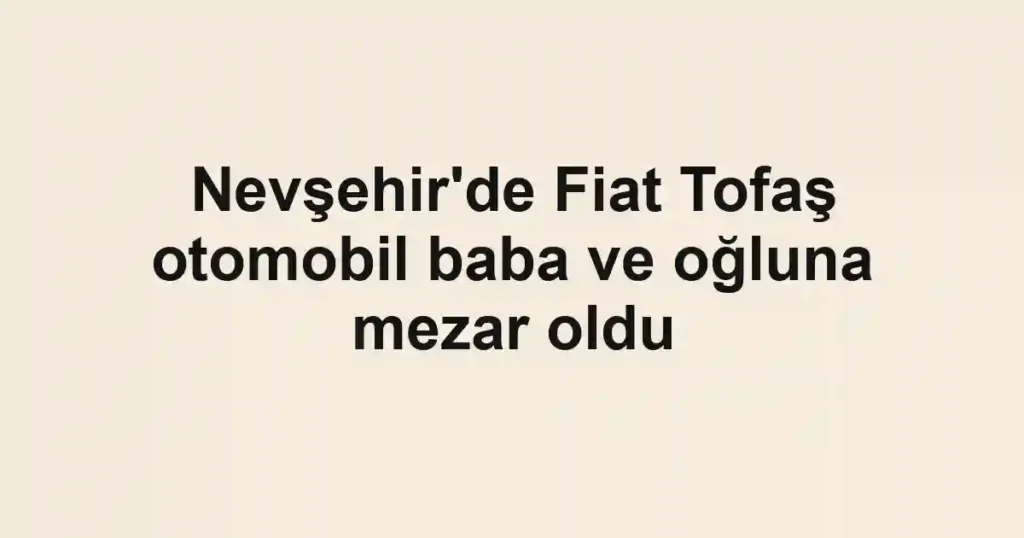 Nevşehir'de Fiat Tofaş otomobil baba ve oğluna mezar oldu