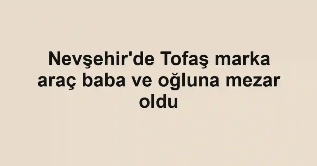 Nevşehir'de Tofaş marka araç baba ve oğluna mezar oldu