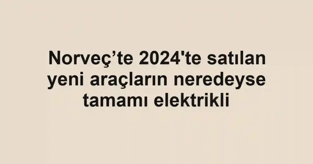 Norveç’te 2024'te satılan yeni araçların neredeyse tamamı elektrikli