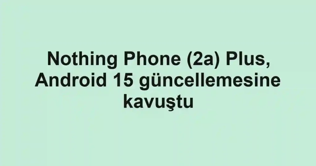 Nothing Phone (2a) Plus, Android 15 güncellemesine kavuştu