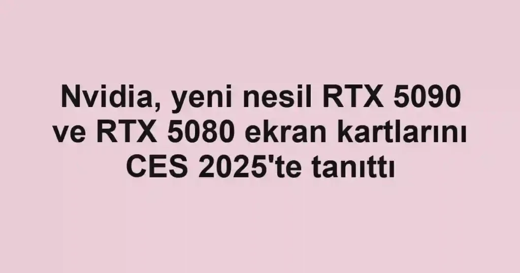 Nvidia, yeni nesil RTX 5090 ve RTX 5080 ekran kartlarını CES 2025'te tanıttı