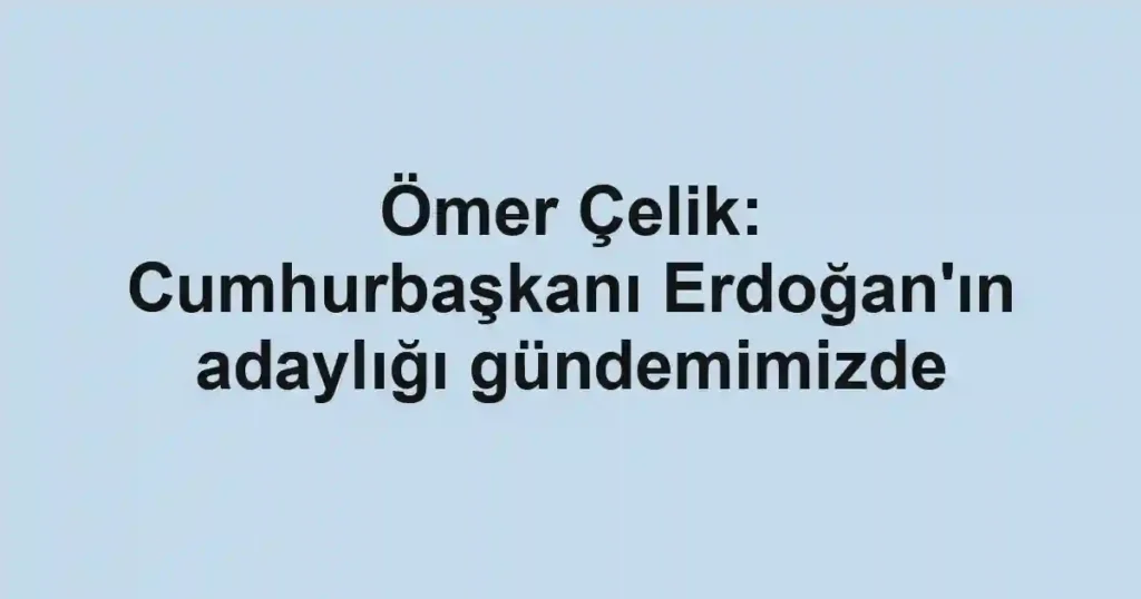 Ömer Çelik: Cumhurbaşkanı Erdoğan'ın adaylığı gündemimizde