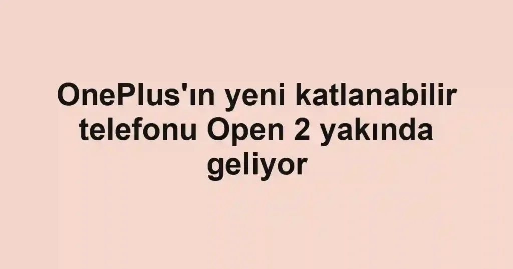 OnePlus'ın yeni katlanabilir telefonu Open 2 yakında geliyor