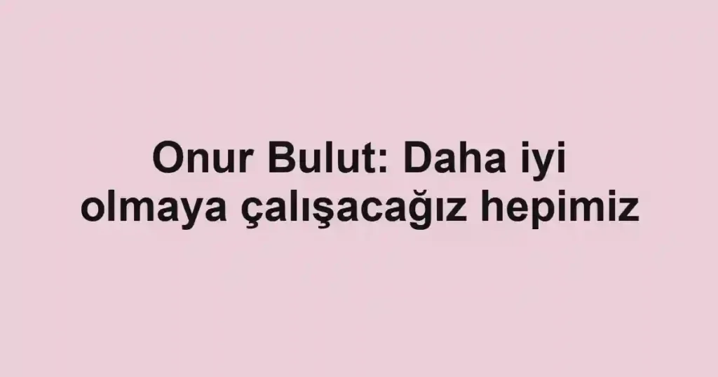 Onur Bulut: Daha iyi olmaya çalışacağız hepimiz
