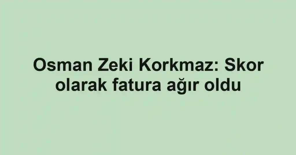 Osman Zeki Korkmaz: Skor olarak fatura ağır oldu