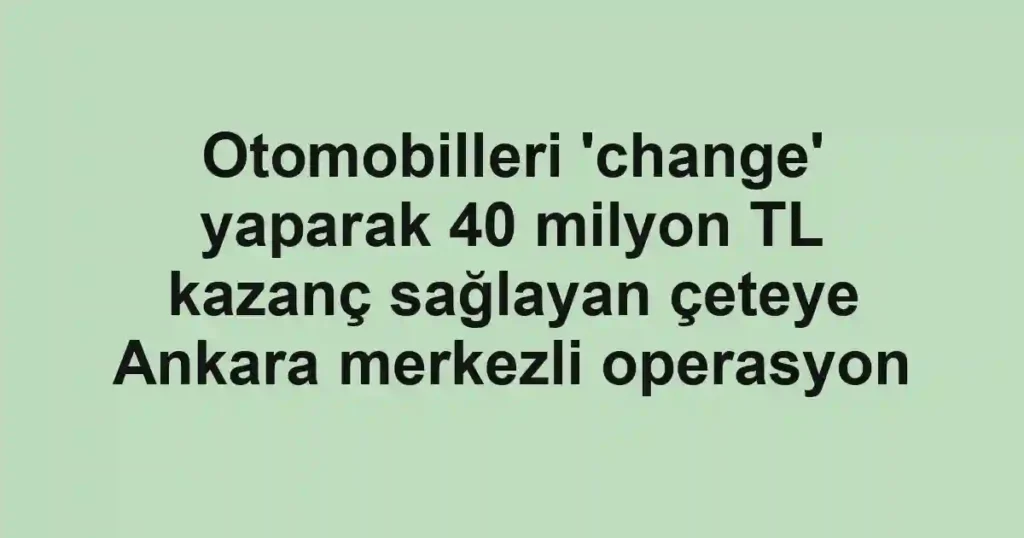Otomobilleri 'change' yaparak 40 milyon TL kazanç sağlayan çeteye Ankara merkezli operasyon