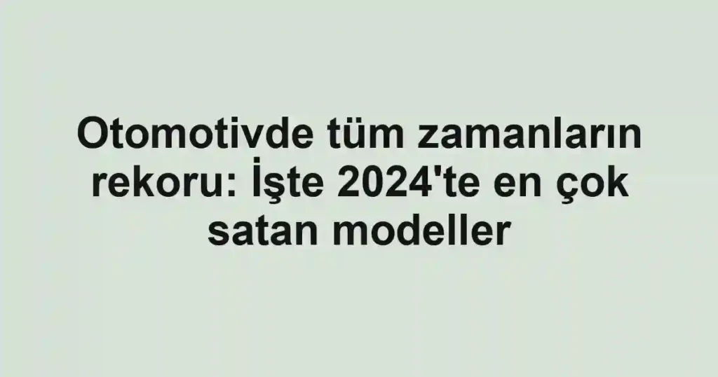 Otomotivde tüm zamanların rekoru: İşte 2024'te en çok satan modeller