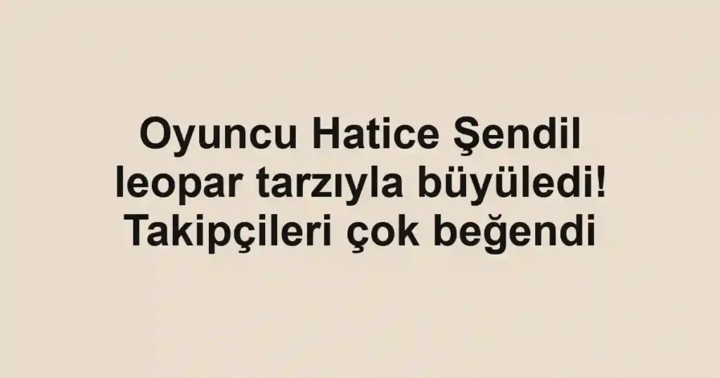 Oyuncu Hatice Şendil leopar tarzıyla büyüledi! Takipçileri çok beğendi